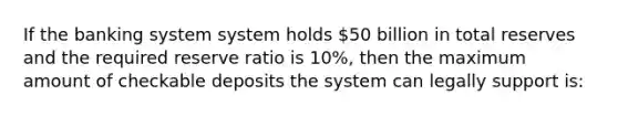 If the banking system system holds 50 billion in total reserves and the required reserve ratio is 10%, then the maximum amount of checkable deposits the system can legally support is: