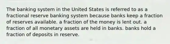 The banking system in the United States is referred to as a fractional reserve banking system because banks keep a fraction of reserves available. a fraction of the money is lent out. a fraction of all monetary assets are held in banks. banks hold a fraction of deposits in reserve.