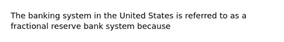 The banking system in the United States is referred to as a fractional reserve bank system because