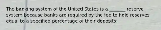 The banking system of the United States is a _______ reserve system because banks are required by the fed to hold reserves equal to a specified percentage of their deposits.