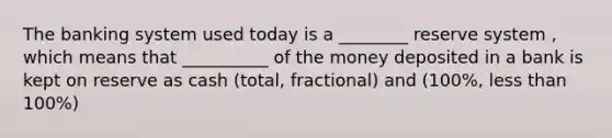 The banking system used today is a ________ reserve system , which means that __________ of the money deposited in a bank is kept on reserve as cash (total, fractional) and (100%, less than 100%)