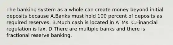 The banking system as a whole can create money beyond initial deposits because A.Banks must hold 100 percent of deposits as required reserves. B.Much cash is located in ATMs. C.Financial regulation is lax. D.There are multiple banks and there is fractional reserve banking.