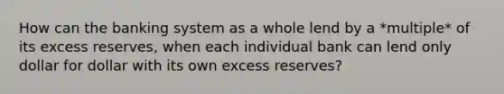 How can the banking system as a whole lend by a *multiple* of its excess reserves, when each individual bank can lend only dollar for dollar with its own excess reserves?