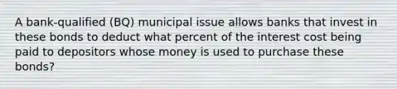 A bank-qualified (BQ) municipal issue allows banks that invest in these bonds to deduct what percent of the interest cost being paid to depositors whose money is used to purchase these bonds?