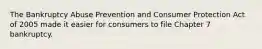 The Bankruptcy Abuse Prevention and Consumer Protection Act of 2005 made it easier for consumers to file Chapter 7 bankruptcy.