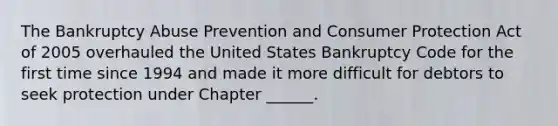 The Bankruptcy Abuse Prevention and Consumer Protection Act of 2005 overhauled the United States Bankruptcy Code for the first time since 1994 and made it more difficult for debtors to seek protection under Chapter ______.