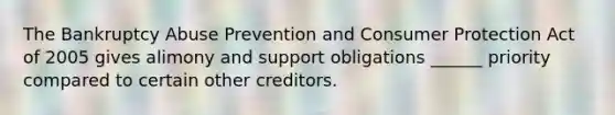 The Bankruptcy Abuse Prevention and Consumer Protection Act of 2005 gives alimony and support obligations ______ priority compared to certain other creditors.