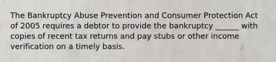 The Bankruptcy Abuse Prevention and Consumer Protection Act of 2005 requires a debtor to provide the bankruptcy ______ with copies of recent tax returns and pay stubs or other income verification on a timely basis.