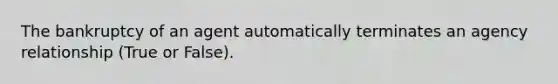 The bankruptcy of an agent automatically terminates an agency relationship (True or False).
