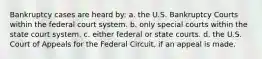 Bankruptcy cases are heard by: a. the U.S. Bankruptcy Courts within the federal court system. b. only special courts within the state court system. c. either federal or state courts. d. the U.S. Court of Appeals for the Federal Circuit, if an appeal is made.