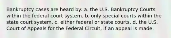 Bankruptcy cases are heard by: a. the U.S. Bankruptcy Courts within the federal court system. b. only special courts within the state court system. c. either federal or state courts. d. the U.S. Court of Appeals for the Federal Circuit, if an appeal is made.