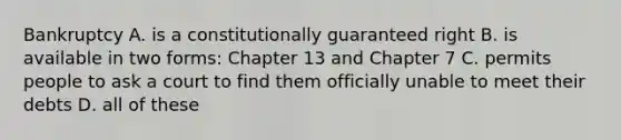 Bankruptcy A. is a constitutionally guaranteed right B. is available in two forms: Chapter 13 and Chapter 7 C. permits people to ask a court to find them officially unable to meet their debts D. all of these