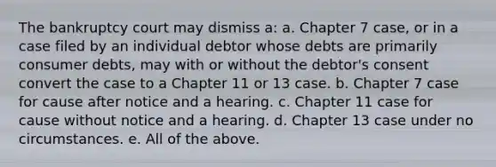 The bankruptcy court may dismiss a: a. Chapter 7 case, or in a case filed by an individual debtor whose debts are primarily consumer debts, may with or without the debtor's consent convert the case to a Chapter 11 or 13 case. b. Chapter 7 case for cause after notice and a hearing. c. Chapter 11 case for cause without notice and a hearing. d. Chapter 13 case under no circumstances. e. All of the above.