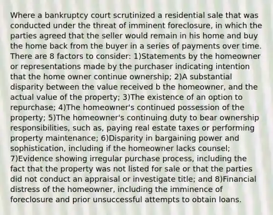 Where a bankruptcy court scrutinized a residential sale that was conducted under the threat of imminent foreclosure, in which the parties agreed that the seller would remain in his home and buy the home back from the buyer in a series of payments over time. There are 8 factors to consider: 1)Statements by the homeowner or representations made by the purchaser indicating intention that the home owner continue ownership; 2)A substantial disparity between the value received b the homeowner, and the actual value of the property; 3)The existence of an option to repurchase; 4)The homeowner's continued possession of the property; 5)The homeowner's continuing duty to bear ownership responsibilities, such as, paying real estate taxes or performing property maintenance; 6)Disparity in bargaining power and sophistication, including if the homeowner lacks counsel; 7)Evidence showing irregular purchase process, including the fact that the property was not listed for sale or that the parties did not conduct an appraisal or investigate title; and 8)Financial distress of the homeowner, including the imminence of foreclosure and prior unsuccessful attempts to obtain loans.