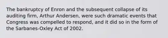 The bankruptcy of Enron and the subsequent collapse of its auditing firm, Arthur Andersen, were such dramatic events that Congress was compelled to respond, and it did so in the form of the Sarbanes-Oxley Act of 2002.