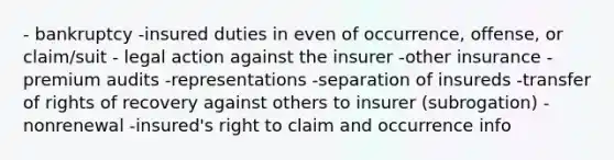 - bankruptcy -insured duties in even of occurrence, offense, or claim/suit - legal action against the insurer -other insurance -premium audits -representations -separation of insureds -transfer of rights of recovery against others to insurer (subrogation) -nonrenewal -insured's right to claim and occurrence info