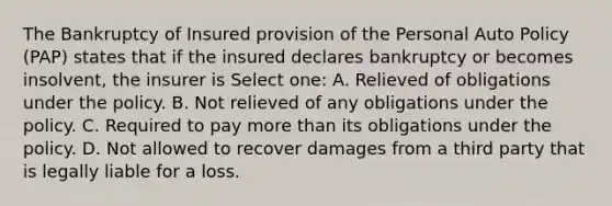 The Bankruptcy of Insured provision of the Personal Auto Policy (PAP) states that if the insured declares bankruptcy or becomes insolvent, the insurer is Select one: A. Relieved of obligations under the policy. B. Not relieved of any obligations under the policy. C. Required to pay more than its obligations under the policy. D. Not allowed to recover damages from a third party that is legally liable for a loss.