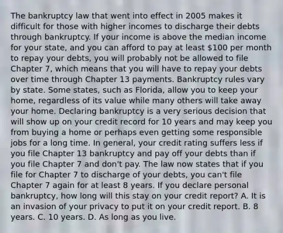 The bankruptcy law that went into effect in 2005 makes it difficult for those with higher incomes to discharge their debts through bankruptcy. If your income is above the median income for your state, and you can afford to pay at least 100 per month to repay your debts, you will probably not be allowed to file Chapter 7, which means that you will have to repay your debts over time through Chapter 13 payments. Bankruptcy rules vary by state. Some states, such as Florida, allow you to keep your home, regardless of its value while many others will take away your home. Declaring bankruptcy is a very serious decision that will show up on your credit record for 10 years and may keep you from buying a home or perhaps even getting some responsible jobs for a long time. In general, your credit rating suffers less if you file Chapter 13 bankruptcy and pay off your debts than if you file Chapter 7 and don't pay. The law now states that if you file for Chapter 7 to discharge of your debts, you can't file Chapter 7 again for at least 8 years. If you declare personal bankruptcy, how long will this stay on your credit report? A. It is an invasion of your privacy to put it on your credit report. B. 8 years. C. 10 years. D. As long as you live.