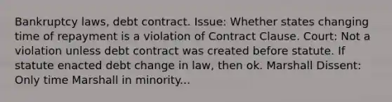 Bankruptcy laws, debt contract. Issue: Whether states changing time of repayment is a violation of Contract Clause. Court: Not a violation unless debt contract was created before statute. If statute enacted debt change in law, then ok. Marshall Dissent: Only time Marshall in minority...