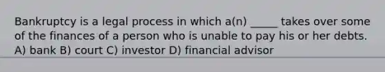 Bankruptcy is a legal process in which a(n) _____ takes over some of the finances of a person who is unable to pay his or her debts. A) bank B) court C) investor D) financial advisor