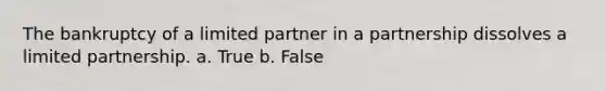 The bankruptcy of a limited partner in a partnership dissolves a limited partnership. a. True b. False