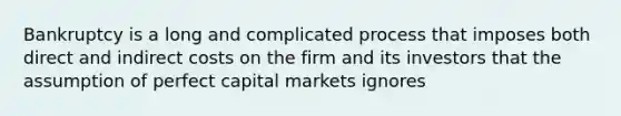 Bankruptcy is a long and complicated process that imposes both direct and indirect costs on the firm and its investors that the assumption of perfect capital markets ignores