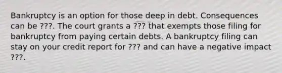 Bankruptcy is an option for those deep in debt. Consequences can be ???. The court grants a ??? that exempts those filing for bankruptcy from paying certain debts. A bankruptcy filing can stay on your credit report for ??? and can have a negative impact ???.