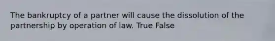 The bankruptcy of a partner will cause the dissolution of the partnership by operation of law. True False