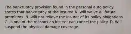 The bankruptcy provision found in the personal auto policy states that bankruptcy of the insured A. Will waive all future premiums. B. Will not relieve the insurer of its policy obligations. C. Is one of the reasons an insurer can cancel the policy. D. Will suspend the physical damage coverage.