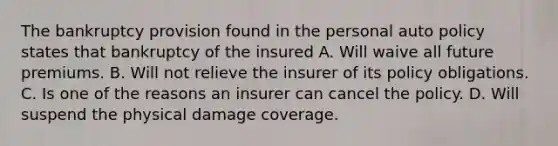 The bankruptcy provision found in the personal auto policy states that bankruptcy of the insured A. Will waive all future premiums. B. Will not relieve the insurer of its policy obligations. C. Is one of the reasons an insurer can cancel the policy. D. Will suspend the physical damage coverage.