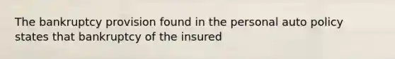 The bankruptcy provision found in the personal auto policy states that bankruptcy of the insured