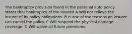 The bankruptcy provision found in the personal auto policy states that bankruptcy of the insured A Will not relieve the insurer of its policy obligations. B Is one of the reasons an insurer can cancel the policy. C Will suspend the physical damage coverage. D Will waive all future premiums.