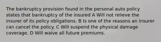 The bankruptcy provision found in the personal auto policy states that bankruptcy of the insured A Will not relieve the insurer of its policy obligations. B Is one of the reasons an insurer can cancel the policy. C Will suspend the physical damage coverage. D Will waive all future premiums.