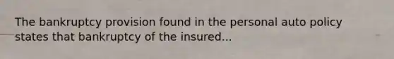 The bankruptcy provision found in the personal auto policy states that bankruptcy of the insured...