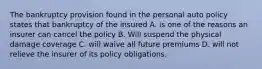 The bankruptcy provision found in the personal auto policy states that bankruptcy of the insured A. is one of the reasons an insurer can cancel the policy B. Will suspend the physical damage coverage C. will waive all future premiums D. will not relieve the insurer of its policy obligations.