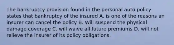 The bankruptcy provision found in the personal auto policy states that bankruptcy of the insured A. is one of the reasons an insurer can cancel the policy B. Will suspend the physical damage coverage C. will waive all future premiums D. will not relieve the insurer of its policy obligations.