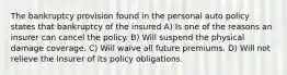 The bankruptcy provision found in the personal auto policy states that bankruptcy of the insured A) Is one of the reasons an insurer can cancel the policy. B) Will suspend the physical damage coverage. C) Will waive all future premiums. D) Will not relieve the insurer of its policy obligations.