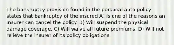 The bankruptcy provision found in the personal auto policy states that bankruptcy of the insured A) Is one of the reasons an insurer can cancel the policy. B) Will suspend the physical damage coverage. C) Will waive all future premiums. D) Will not relieve the insurer of its policy obligations.