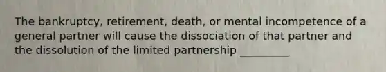 The bankruptcy, retirement, death, or mental incompetence of a general partner will cause the dissociation of that partner and the dissolution of the limited partnership _________