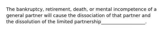 The bankruptcy, retirement, death, or mental incompetence of a general partner will cause the dissociation of that partner and the dissolution of the limited partnership___________________.