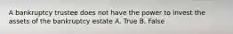 A bankruptcy trustee does not have the power to invest the assets of the bankruptcy estate A. True B. False