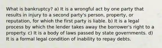 What is bankruptcy? a) It is a wrongful act by one party that results in injury to a second party's person, property, or reputation, for which the first party is liable. b) It is a legal process by which the lender takes away the borrower's right to a property. c) It is a body of laws passed by state governments. d) It is a formal legal condition of inability to repay debts.