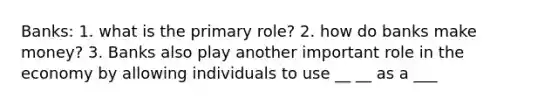 Banks: 1. what is the primary role? 2. how do banks make money? 3. Banks also play another important role in the economy by allowing individuals to use __ __ as a ___