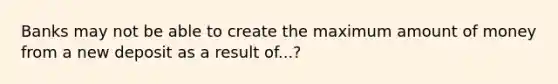 Banks may not be able to create the maximum amount of money from a new deposit as a result of...?