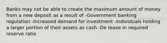 Banks may not be able to create the maximum amount of money from a new deposit as a result of -Government banking regulation -Increased demand for investment -Individuals holding a larger portion of their assets as cash -De tease in required reserve ratio