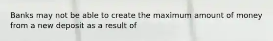 Banks may not be able to create the maximum amount of money from a new deposit as a result of