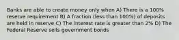 Banks are able to create money only when A) There is a 100% reserve requirement B) A fraction (less than 100%) of deposits are held in reserve C) The interest rate is greater than 2% D) The Federal Reserve sells government bonds