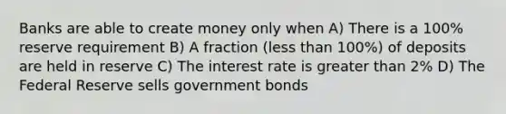 Banks are able to create money only when A) There is a 100% reserve requirement B) A fraction (less than 100%) of deposits are held in reserve C) The interest rate is greater than 2% D) The Federal Reserve sells government bonds