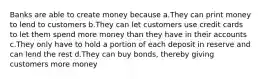 Banks are able to create money because a.They can print money to lend to customers b.They can let customers use credit cards to let them spend more money than they have in their accounts c.They only have to hold a portion of each deposit in reserve and can lend the rest d.They can buy bonds, thereby giving customers more money