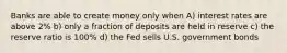 Banks are able to create money only when A) interest rates are above 2% b) only a fraction of deposits are held in reserve c) the reserve ratio is 100% d) the Fed sells U.S. government bonds